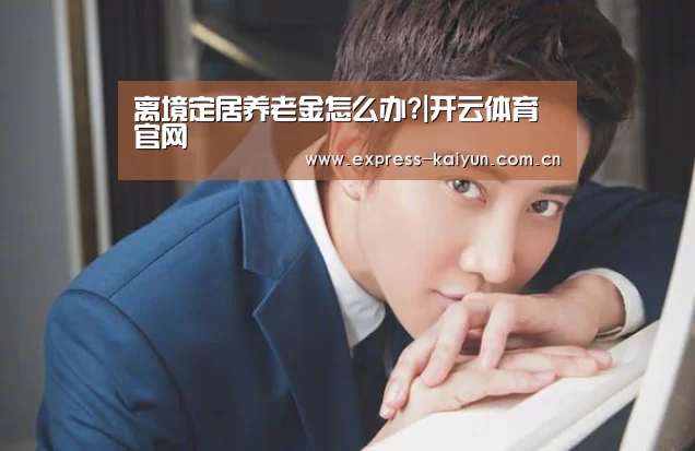 离境定居养老金怎么办?|开云体育官网(图3) 开云体育官网